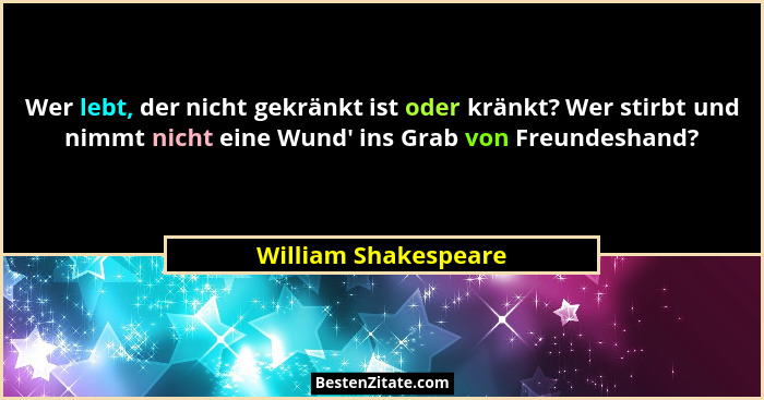 Wer lebt, der nicht gekränkt ist oder kränkt? Wer stirbt und nimmt nicht eine Wund' ins Grab von Freundeshand?... - William Shakespeare