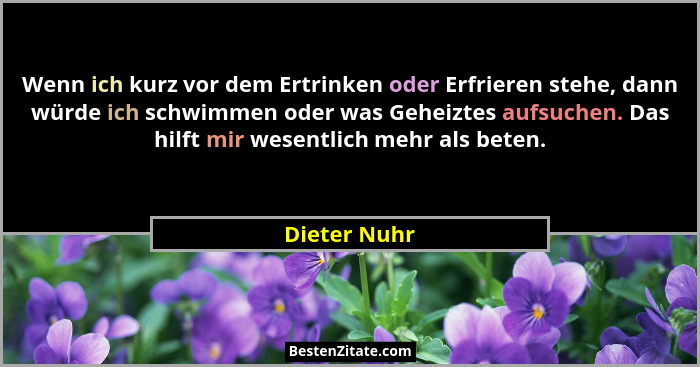 Wenn ich kurz vor dem Ertrinken oder Erfrieren stehe, dann würde ich schwimmen oder was Geheiztes aufsuchen. Das hilft mir wesentlich me... - Dieter Nuhr