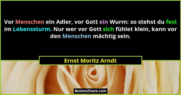 Vor Menschen ein Adler, vor Gott ein Wurm: so stehst du fest im Lebenssturm. Nur wer vor Gott sich fühlet klein, kann vor den Men... - Ernst Moritz Arndt