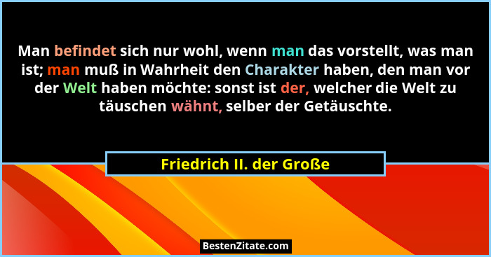 Man befindet sich nur wohl, wenn man das vorstellt, was man ist; man muß in Wahrheit den Charakter haben, den man vor der We... - Friedrich II. der Große