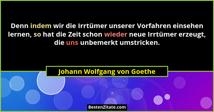 Denn indem wir die Irrtümer unserer Vorfahren einsehen lernen, so hat die Zeit schon wieder neue Irrtümer erzeugt, die un... - Johann Wolfgang von Goethe