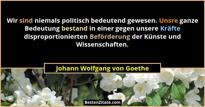 Wir sind niemals politisch bedeutend gewesen. Unsre ganze Bedeutung bestand in einer gegen unsere Kräfte disproportionier... - Johann Wolfgang von Goethe