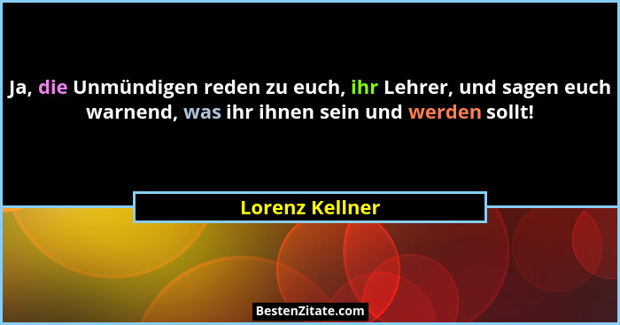 Ja, die Unmündigen reden zu euch, ihr Lehrer, und sagen euch warnend, was ihr ihnen sein und werden sollt!... - Lorenz Kellner