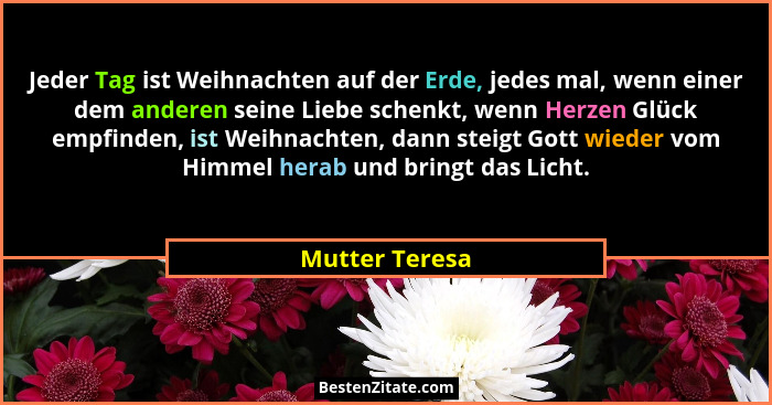 Jeder Tag ist Weihnachten auf der Erde, jedes mal, wenn einer dem anderen seine Liebe schenkt, wenn Herzen Glück empfinden, ist Weihna... - Mutter Teresa
