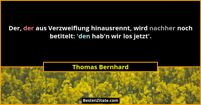 Der, der aus Verzweiflung hinausrennt, wird nachher noch betitelt: 'den hab'n wir los jetzt'.... - Thomas Bernhard