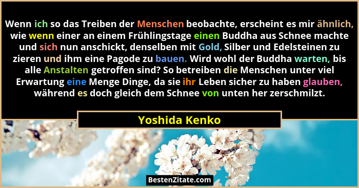 Wenn ich so das Treiben der Menschen beobachte, erscheint es mir ähnlich, wie wenn einer an einem Frühlingstage einen Buddha aus Schne... - Yoshida Kenko