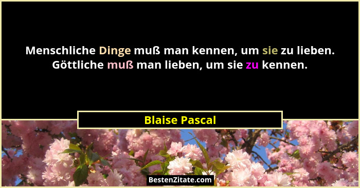 Menschliche Dinge muß man kennen, um sie zu lieben. Göttliche muß man lieben, um sie zu kennen.... - Blaise Pascal