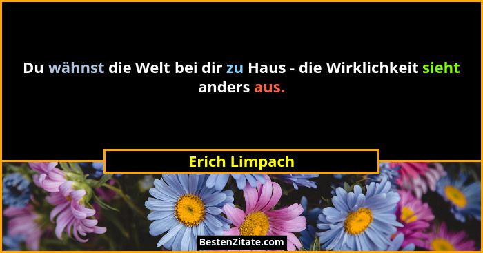 Du wähnst die Welt bei dir zu Haus - die Wirklichkeit sieht anders aus.... - Erich Limpach