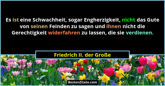 Es ist eine Schwachheit, sogar Engherzigkeit, nicht das Gute von seinen Feinden zu sagen und ihnen nicht die Gerechtigkeit w... - Friedrich II. der Große