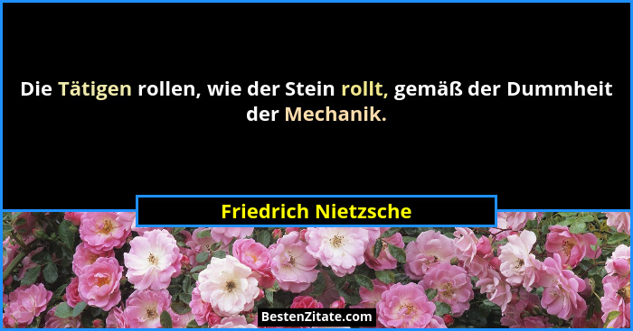Die Tätigen rollen, wie der Stein rollt, gemäß der Dummheit der Mechanik.... - Friedrich Nietzsche