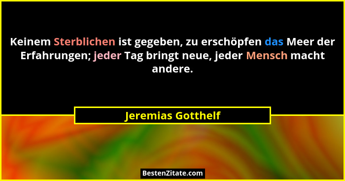Keinem Sterblichen ist gegeben, zu erschöpfen das Meer der Erfahrungen; jeder Tag bringt neue, jeder Mensch macht andere.... - Jeremias Gotthelf