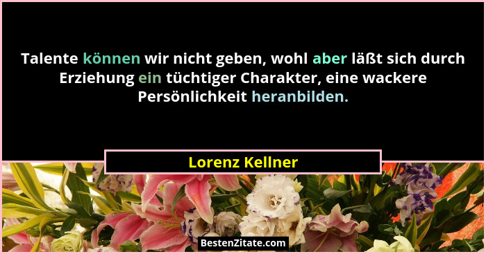 Talente können wir nicht geben, wohl aber läßt sich durch Erziehung ein tüchtiger Charakter, eine wackere Persönlichkeit heranbilden.... - Lorenz Kellner