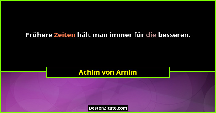 Frühere Zeiten hält man immer für die besseren.... - Achim von Arnim