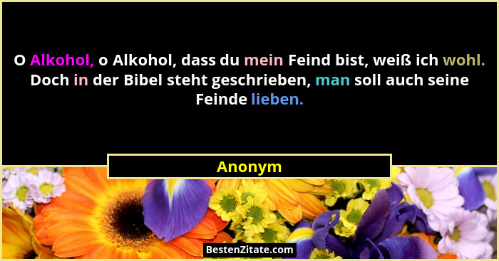 O Alkohol, o Alkohol, dass du mein Feind bist, weiß ich wohl. Doch in der Bibel steht geschrieben, man soll auch seine Feinde lieben.... - Anonym