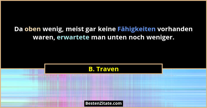 Da oben wenig, meist gar keine Fähigkeiten vorhanden waren, erwartete man unten noch weniger.... - B. Traven