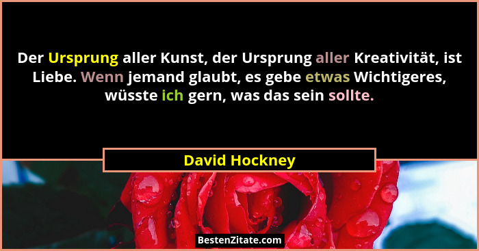 Der Ursprung aller Kunst, der Ursprung aller Kreativität, ist Liebe. Wenn jemand glaubt, es gebe etwas Wichtigeres, wüsste ich gern, w... - David Hockney