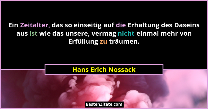 Ein Zeitalter, das so einseitig auf die Erhaltung des Daseins aus ist wie das unsere, vermag nicht einmal mehr von Erfüllung zu t... - Hans Erich Nossack