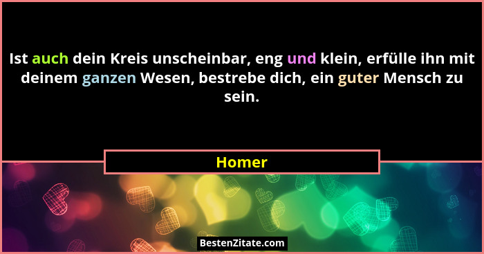 Ist auch dein Kreis unscheinbar, eng und klein, erfülle ihn mit deinem ganzen Wesen, bestrebe dich, ein guter Mensch zu sein.... - Homer