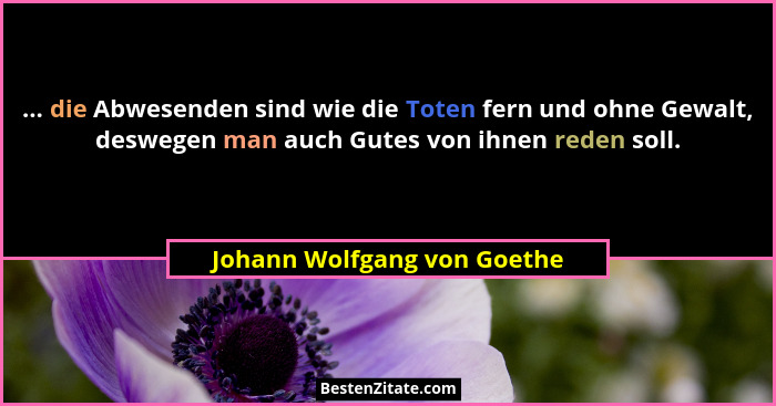 ... die Abwesenden sind wie die Toten fern und ohne Gewalt, deswegen man auch Gutes von ihnen reden soll.... - Johann Wolfgang von Goethe
