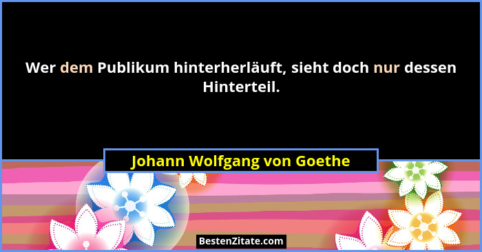 Wer dem Publikum hinterherläuft, sieht doch nur dessen Hinterteil.... - Johann Wolfgang von Goethe