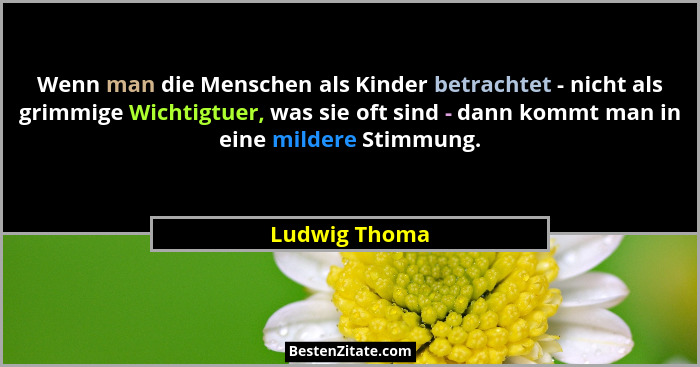 Wenn man die Menschen als Kinder betrachtet - nicht als grimmige Wichtigtuer, was sie oft sind - dann kommt man in eine mildere Stimmun... - Ludwig Thoma