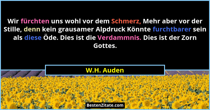 Wir fürchten uns wohl vor dem Schmerz, Mehr aber vor der Stille, denn kein grausamer Alpdruck Könnte furchtbarer sein als diese Öde. Dies... - W.H. Auden