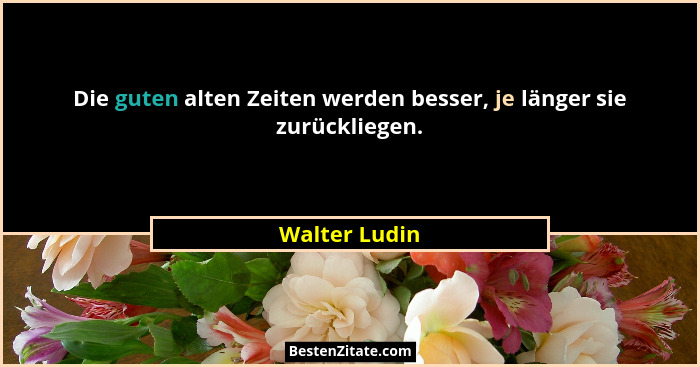 Die guten alten Zeiten werden besser, je länger sie zurückliegen.... - Walter Ludin