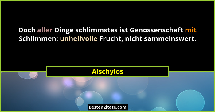 Doch aller Dinge schlimmstes ist Genossenschaft mit Schlimmen; unheilvolle Frucht, nicht sammelnswert.... - Aischylos