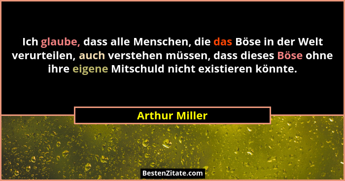 Ich glaube, dass alle Menschen, die das Böse in der Welt verurteilen, auch verstehen müssen, dass dieses Böse ohne ihre eigene Mitschu... - Arthur Miller