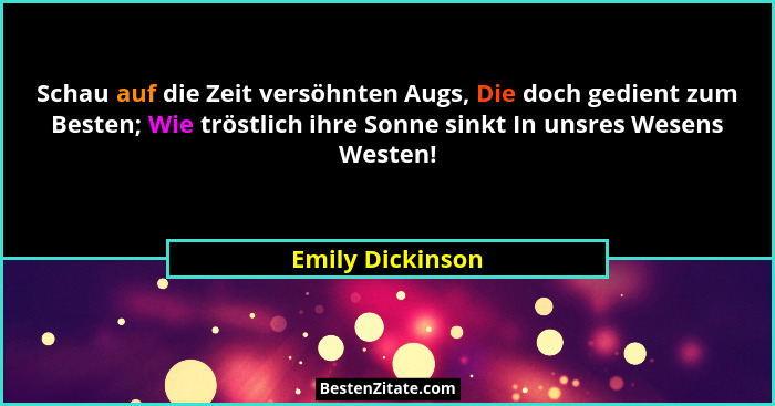 Schau auf die Zeit versöhnten Augs, Die doch gedient zum Besten; Wie tröstlich ihre Sonne sinkt In unsres Wesens Westen!... - Emily Dickinson
