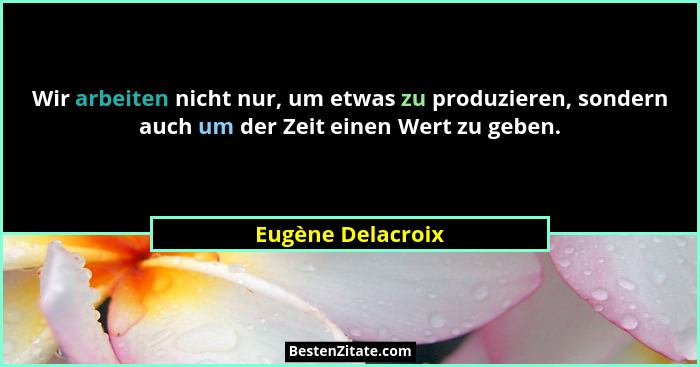 Wir arbeiten nicht nur, um etwas zu produzieren, sondern auch um der Zeit einen Wert zu geben.... - Eugène Delacroix
