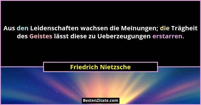 Aus den Leidenschaften wachsen die Meinungen; die Trägheit des Geistes lässt diese zu Ueberzeugungen erstarren.... - Friedrich Nietzsche