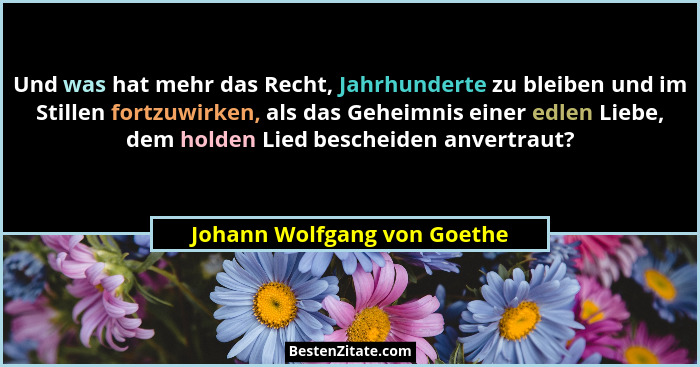 Und was hat mehr das Recht, Jahrhunderte zu bleiben und im Stillen fortzuwirken, als das Geheimnis einer edlen Liebe, dem... - Johann Wolfgang von Goethe