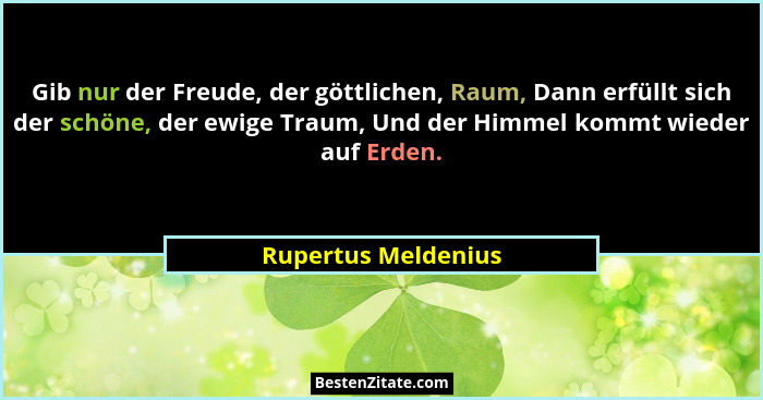 Gib nur der Freude, der göttlichen, Raum, Dann erfüllt sich der schöne, der ewige Traum, Und der Himmel kommt wieder auf Erden.... - Rupertus Meldenius