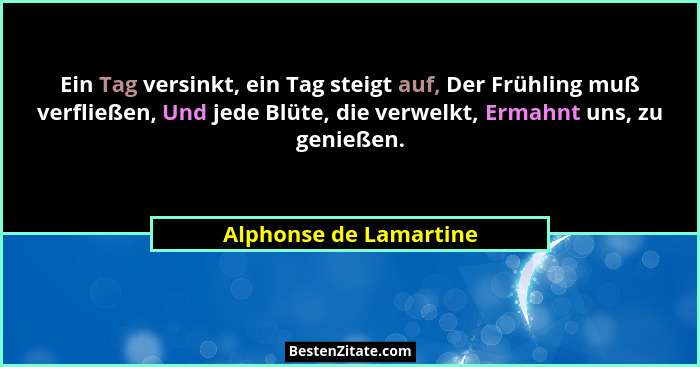 Ein Tag versinkt, ein Tag steigt auf, Der Frühling muß verfließen, Und jede Blüte, die verwelkt, Ermahnt uns, zu genießen.... - Alphonse de Lamartine