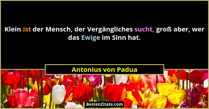 Klein ist der Mensch, der Vergängliches sucht, groß aber, wer das Ewige im Sinn hat.... - Antonius von Padua