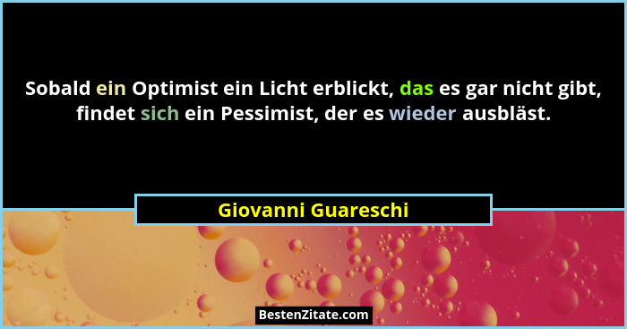 Sobald ein Optimist ein Licht erblickt, das es gar nicht gibt, findet sich ein Pessimist, der es wieder ausbläst.... - Giovanni Guareschi
