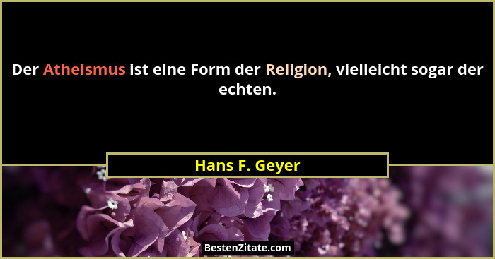 Der Atheismus ist eine Form der Religion, vielleicht sogar der echten.... - Hans F. Geyer