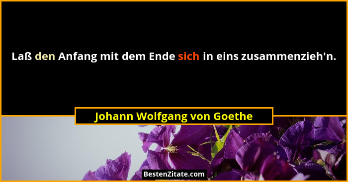Laß den Anfang mit dem Ende sich in eins zusammenzieh'n.... - Johann Wolfgang von Goethe