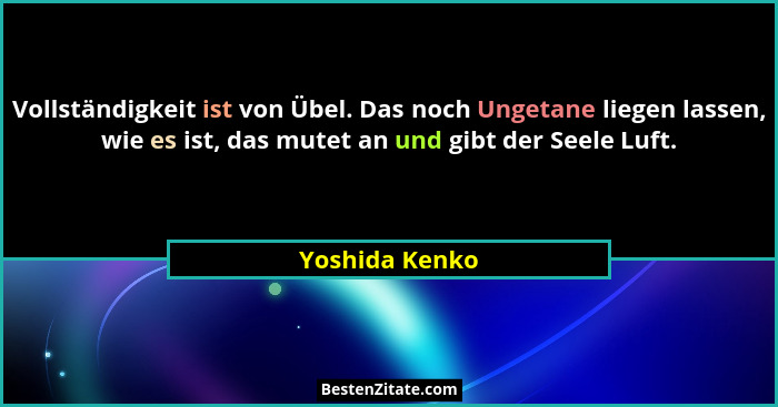 Vollständigkeit ist von Übel. Das noch Ungetane liegen lassen, wie es ist, das mutet an und gibt der Seele Luft.... - Yoshida Kenko