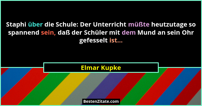 Staphi über die Schule: Der Unterricht müßte heutzutage so spannend sein, daß der Schüler mit dem Mund an sein Ohr gefesselt ist...... - Elmar Kupke