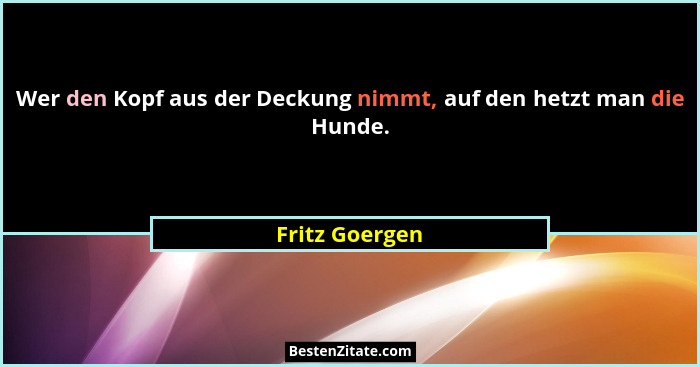 Wer den Kopf aus der Deckung nimmt, auf den hetzt man die Hunde.... - Fritz Goergen