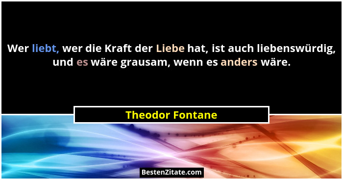 Wer liebt, wer die Kraft der Liebe hat, ist auch liebenswürdig, und es wäre grausam, wenn es anders wäre.... - Theodor Fontane