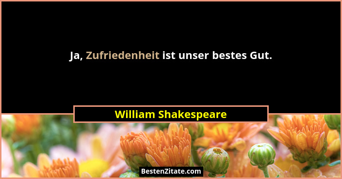 Ja, Zufriedenheit ist unser bestes Gut.... - William Shakespeare