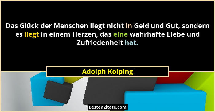Das Glück der Menschen liegt nicht in Geld und Gut, sondern es liegt in einem Herzen, das eine wahrhafte Liebe und Zufriedenheit hat.... - Adolph Kolping