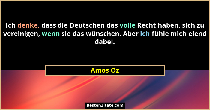 Ich denke, dass die Deutschen das volle Recht haben, sich zu vereinigen, wenn sie das wünschen. Aber ich fühle mich elend dabei.... - Amos Oz