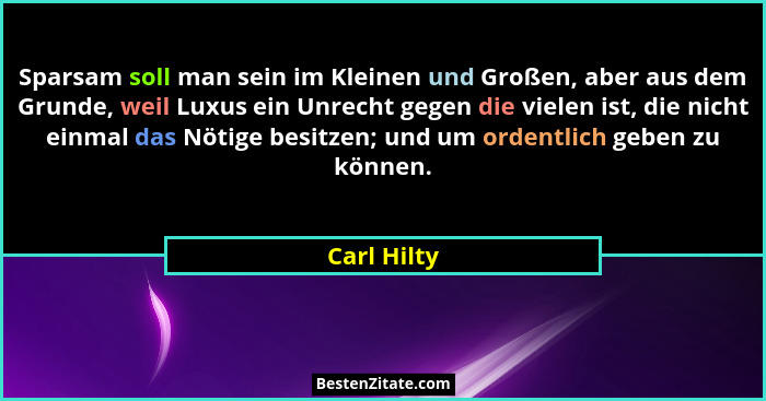 Sparsam soll man sein im Kleinen und Großen, aber aus dem Grunde, weil Luxus ein Unrecht gegen die vielen ist, die nicht einmal das Nötig... - Carl Hilty