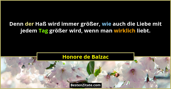 Denn der Haß wird immer größer, wie auch die Liebe mit jedem Tag größer wird, wenn man wirklich liebt.... - Honore de Balzac