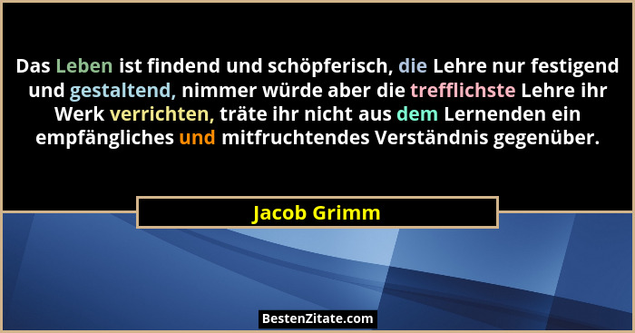 Das Leben ist findend und schöpferisch, die Lehre nur festigend und gestaltend, nimmer würde aber die trefflichste Lehre ihr Werk verric... - Jacob Grimm