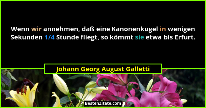 Wenn wir annehmen, daß eine Kanonenkugel in wenigen Sekunden 1/4 Stunde fliegt, so kömmt sie etwa bis Erfurt.... - Johann Georg August Galletti